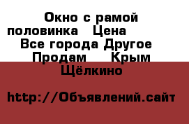 Окно с рамой половинка › Цена ­ 4 000 - Все города Другое » Продам   . Крым,Щёлкино